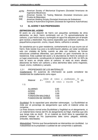 CAPITULO I: INTRODUCCIÓN AL DISEÑO [5]
DISEÑO DE ELEMENTOS DE MÁQUINAS I
American Society of Mechanical Engineers (Sociedad Americana de
Ingenieros Mecánicos)
American Society for Testing Materials (Sociedad Americana para
Prueba de Materiales)
American Welding Society (Sociedad Americana de Soldadores)
Society of Automotive Engineers (Sociedad de Ingenieros Automotrices)
1.3 EL ACERO Y SUS PROPIEDADES
DEFINICION DEL ACERO
El acero es una aleación de hierro con pequeñas cantidades de otros
elementos, es decir, hierro combinado con un 1% aproximadamente de
carbono, y que hecho ascua y sumergido en agua fría adquiere por el temple
gran dureza y elasticidad. Hay aceros especiales que contienen además, en
pequeñísima proporción, cromo, níquel, titanio, volframio o vanadio.
Se caracteriza por su gran resistencia, contrariamente a lo que ocurre con el
hierro. Este resiste muy poco a la deformación plástica, por estar constituida
solo con cristales de ferrita; cuando se alea con carbono, se forman
estructuras cristalinas diferentes, que permiten un gran incremento de su
resistencia. Ésta cualidad del acero y la abundancia de hierro le colocan en
un lugar preeminente, constituyendo el material básico del S.XX. Un 92% de
todo el acero es simple acero al carbono; el resto es acero aleado:
aleaciones de hierro con carbono y otros elementos tales como magnesio,
níquel, cromo, molibdeno y vanadio.
1.3.1 PROPIEDADES DE LOS MATERIALES
Cizallamiento: En ausencia de información se puede considerar las
resistencias de cizallamiento como sigue:
Material
Su
Sc
tracciónaroturadeLímite
ntocizallamiearoturadeLímite
R == (Ec.
1.1)
ALUMINIO 0.60
ACERO 0.75
COBRE 0.90
FUNDICIÓN MALEABLE 0.90
FUNDICION DE HIERRO 1.30
Ductilidad: Es la capacidad para absorber sobrecargas. La Ductibilidad se
mide por el porcentaje de alargamiento que sufre el material antes de
romperse.
La línea divisora normal entre Ductibilidad y fragilidad es el alargamiento, si
un material tiene menos del 5% de alargamiento es frágil, mientras que otro
que tenga más es dúctil. Si un material es dúctil tiene la capacidad de
poderse trabajar en frío (operaciones tales como: plegado, estirado,
embutido, rebordeado)
Maleabilidad: Término que frecuentemente se intercambia con ductilidad. La
maleabilidad es la propiedad o cualidad de ser comprimido o aplanado.
 
