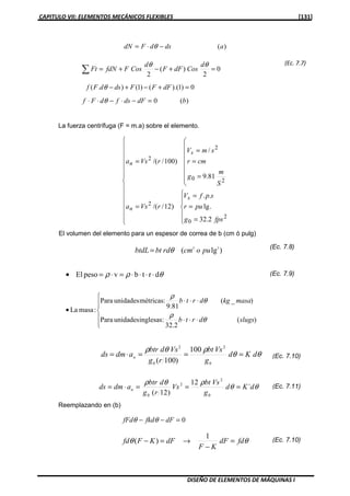 CAPITULO VII: ELEMENTOS MECÁNICOS FLEXIBLES [131]
DISEÑO DE ELEMENTOS DE MÁQUINAS I
La fuerza centrífuga (F = m.a) sobre el elemento.



















=
=
=
=








=
=
=
=
2
0
2
20
2
2
2.32
.lg
..
)12//(
81.9
/
)100//(
fpsg
pur
spfV
rVsa
S
m
g
cmr
smV
rVsa
s
n
s
n
El volumen del elemento para un espesor de correa de b (cm ó pulg)
(Ec. 7.8)
θθ
ρθρ
dKd
g
Vsbt
rg
Vsdbtr
admds n ===⋅=
0
2
0
2
100
)100(
Reemplazando en (b)
0=−− dFfkdfFd θθ
θθ fddF
KF
dFKFfd =
−
→=−
1
)(
)(adsdFdN −⋅= θ
)(0 bdFdsfdFf =−⋅−⋅⋅ θ
0
2
)(
2
=+−+=∑
θθ d
CosdFF
d
CosFfdNFt
0)1).(()1().( =+−+− dFFFdsdFf θ
)lg( 33
puocmrdbtbtdL θ=
θρρ drtbvpesoEl ⋅⋅⋅⋅=⋅=•






⋅⋅⋅
⋅⋅⋅
•
)(
32.2
:inglesasunidadesPara
)_(
9.81
:métricasunidadesPara
:masaLa
slugsdrtb
masakgdrtb
θ
ρ
θ
ρ
(Ec. 7.7)
(Ec. 7.9)
(Ec. 7.10)
(Ec. 7.11)θθ
ρθρ
dKd
g
Vsbt
Vs
rg
dbtr
admds n ´
12
)12( 0
2
2
0
===⋅=
(Ec. 7.10)
 