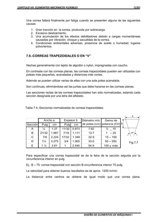 CAPITULO VII: ELEMENTOS MECÁNICOS FLEXIBLES [135]
DISEÑO DE ELEMENTOS DE MÁQUINAS I
Una correa fallará finalmente por fatiga cuando se presenten alguna de las siguientes
causas:
1. Gran tracción en la correa, producida por sobrecarga.
2. Excesivo deslizamiento.
3. Una acumulación de los efectos debilitadores debido a cargas momentáneas
causadas por vibración, choque y sacudidas de la correa.
4. Condiciones ambientales adversas, presencia de aceite o humedad, lugares
polvorientos.
7.9.-CORREAS TRAPEZOIDALES O EN “V”
Hechas generalmente con tejido de algodón o nylon, impregnadas con caucho.
En contraste con las correas planas, las correas trapezoidales pueden ser utilizadas con
poleas más pequeñas, acanaladas y distancias más cortas.
Además se pueden utilizar varias de ellas con una sola polea acanalada.
Son continuas, eliminándose así las juntas que debe hacerse en las correas planas.
Las secciones rectas de las correas trapezoidales han sido normalizadas, estando cada
sección designada por una letra del alfabeto.
Tabla 7.4.-Secciones normalizadas de correas trapezoidales
Para especificar una correa trapezoidal se da la letra de la sección seguida por la
circunferencia interior en pulg.
Ej.: B – 75: correa trapezoidal con sección B circunferencia interior 75 pulg.
La velocidad para obtener buenos resultados es de aprox. 1200 m/min.
La distancia entre centros se obtiene de igual modo que una correa plana.
Fig.7.7
Sección Pulg cm Pulg cm
A ½ 1.27 11/32 0.873 7.62 ¼ _ 10
B 21/32 1.667 7/16 1.111 13.7 1 – 25
C 7/8 2.224 17/32 1.349 22.9 15 – 100
D 1¼ 3.275 3/4 1.905 33.0 50 – 250
E 1 ½ 3.81 1 2.540 54.9 100 y más
Diámetro mín.
de polea (cm)
Gama de
potencia (CV)
Ancho a Espesor b
 