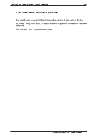 CAPITULO VII: ELEMENTOS MECÁNICOS FLEXIBLES [136]
DISEÑO DE ELEMENTOS DE MÁQUINAS I
7.10.-CORREA TIMING (O DE SINCRONIZACIÓN)
Correa patentada hecha de tejido reencauchado y alambre de acero y tiene dientes.
La correa Timing no se estira, ni resbala transmite la potencia con razón de velocidad
constante.
Son de mayor costo y mayor costo de poleas.
 