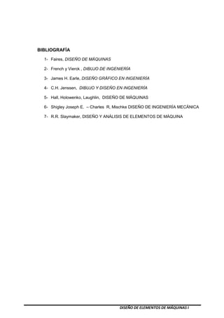 DISEÑO DE ELEMENTOS DE MÁQUINAS I
BIBLIOGRAFÍA
1- Faires, DISEÑO DE MÁQUINAS
2- French y Vierck , DIBUJO DE INGENIERÍA
3- James H. Earle, DISEÑO GRÁFICO EN INGENIERÍA
4- C.H. Jenssen, DIBUJO Y DISEÑO EN INGENIERÍA
5- Hall, Holowenko, Laughlin, DISEÑO DE MÁQUINAS
6- Shigley Joseph E. – Charles R, Mischke DISEÑO DE INGENIERÍA MECÁNICA
7- R.R. Slaymaker, DISEÑO Y ANÁLISIS DE ELEMENTOS DE MÁQUINA
 