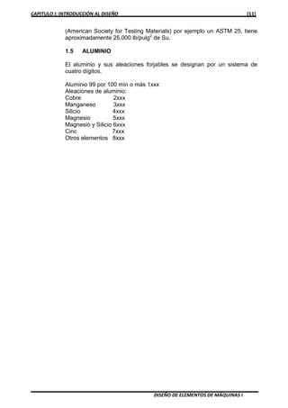 CAPITULO I: INTRODUCCIÓN AL DISEÑO [11]
DISEÑO DE ELEMENTOS DE MÁQUINAS I
(American Society for Testing Materials) por ejemplo un ASTM 25, tiene
aproximadamente 25,000 lb/pulg2
de Su.
1.5 ALUMINIO
El aluminio y sus aleaciones forjables se designan por un sistema de
cuatro dígitos.
Aluminio 99 por 100 mín o más 1xxx
Aleaciones de aluminio:
Cobre 2xxx
Manganeso 3xxx
Silicio 4xxx
Magnesio 5xxx
Magnesio y Silicio 6xxx
Cinc 7xxx
Otros elementos 8xxx
 