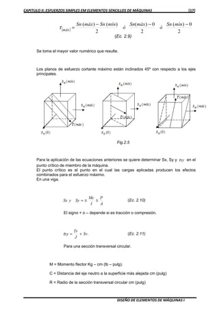CAPITULO II: ESFUERZOS SIMPLES EM ELEMENTOS SENCILLOS DE MÁQUINAS [17]
DISEÑO DE ELEMENTOS DE MÁQUINAS I
( ) 2
0)(
2
0)(
2
)()( −−−
=
mínSn
ó
máxSn
ó
mínSnmáxSn
máx
τ
(Ec. 2.9)
Se toma el mayor valor numérico que resulte.
Los planos de esfuerzo cortante máximo están inclinados 45º con respecto a los ejes
principales.
Para la aplicación de las ecuaciones anteriores se quiere determinar Sx, Sy y xyτ en el
punto crítico de miembro de la máquina.
El punto crítico es el punto en el cual las cargas aplicadas producen los efectos
combinados para el esfuerzo máximo.
En una viga.
A
P
I
Mc
SyySx ±±= (Ec. 2.10)
El signo + o – depende si es tracción o compresión.
.Sv
J
Tr
xy +=τ (Ec. 2.11)
Para una sección transversal circular.
M = Momento flector Kg – cm (lb – pulg).
C = Distancia del eje neutro a la superficie más alejada cm (pulg)
R = Radio de la sección transversal circular cm (pulg)
Fig.2.5
 