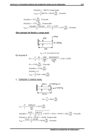 CAPITULO II: ESFUERZOS SIMPLES EM ELEMENTOS SENCILLOS DE MÁQUINAS [27]
DISEÑO DE ELEMENTOS DE MÁQUINAS I
ܵ݊ሺ݉í݊ሻ ൌ െ483.79 ‫݅ݏ݁ݎ݌݉݋ܥ‬ó݊
߬௠௔á௫ ൌ
1
2
483.79 ൌ 241.69
݇݃
ܿ݉ଶ
‫݁ݐ݊ܽݐݎ݋ܥ‬
ܵ݊ሺ݉á‫ݔ‬ሻ ൌ 3.77
݇݃
݉݉ଶ
ܶ‫݅ܿܿܽݎ‬ó݊
ܵ݊ሺ݉í݊ሻ ൌ െ3.77
݇݃
݉݉ଶ
‫݅ݏ݁ݎ݌݉݋ܥ‬ó݊
߬௠á௫ ൌ
ܵ݊ሺ݉á‫ݔ‬ሻ െ ܵ݊ሺ݉í݊ሻ
2
ൌ
3.77 െ ሺെ3.77ሻ
2
ൌ 3.77
݇݃
݉݉ଶ
‫݁ݐ݊ܽݐݎ݋ܥ‬
Otro ejemplo de flexión y carga axial:
߬௫௬ ൌ 0 ݊‫݋‬ ݁‫݁ݐݏ݅ݔ‬ ‫ݎ݋ݏݎ݋ݐ‬
En el punto A
ܵ‫ݔ‬ ൌ ൅
ܲ
‫ܣ‬
൅
‫ܿܯ‬
‫ܫ‬
ൌ
1800
ߨ30ଶ
4
൅
200ܺ200ܺ15
ߨ‫03ݔ‬ସ
64
ൌ 2.55 ൅ 15.09
ܵ‫ݔ‬ ൌ 17.64
݇݃
݉݉ଶ
ܶ‫݅ܿܿܽݎ‬ó݊
ܵ݊ሺ݉á‫ݔ‬ሻ ൌ 17.64
݇݃
݉݉ଶ
ܵ݊ሺ݉í݊ሻ ൌ 0
߬௠á௫ ൌ
1
2
17.64 ൌ 8.82
݇݃
݉݉ଶ
i) TORSIÓN Y CARGA AXIAL
ܵ‫ݔ‬ ൌ
ܲ
‫ܣ‬
ൌ 66.21
݇݃
ܿ݉ଶ
߬௫௬ ൌ
ܶ‫ݎ‬
݆
ൌ
2300‫5.2ݔ‬
ߨ5ସ
32
ൌ 93.71
݇݃
ܿ݉ଶ
ܵ݊ሺ݉á‫ݔ‬ሻ ൌ
66.21
2
൅ ඨ൬
66.21
2
൰
ଶ
൅ 93.71ଶ ൌ 33.11 ൅ 99.39 ൌ 132.5
݇݃
ܿ݉ଶ
ܶ‫݅ܿܿܽݎ‬ó݊
ܵ݊ሺ݉í݊ሻ ൌ 33.11 െ 99.39 ൌ െ66.28 ‫݅ݏ݁ݎ݌݉݋ܥ‬ó݊
߬௠á௫ ൌ
132.5 െ ሺെ66.28ሻ
2
ൌ 99.39
݇݃
ܿ݉ଶ
‫݁ݐ݊ܽݐݎ݋ܥ‬
 
