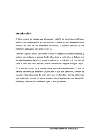 DISEÑO DE ELEMENTOS DE MÁQUINAS I
Introducción
El libro expone las pautas para el análisis y diseño de elementos mecánicos,
teniendo en cuenta consideraciones estáticas y dinámicas, para luego estudiar el
proceso de fallas en los elementos mecánicos, y posterior elección de los
materiales adecuados para el diseño en sí.
También se puede contar con ciertas condiciones específicas antes detalladas, y
analizar una máquina o piezas desde tales datos y materiales, y deducir una
decisión basado en lo teórico y que se aplique en lo práctico, que nos permita
saber si dicha estructura es ideal para un determinado rango de trabajo o carga.
En el libro se pueden ver y estudiar desde elementos sencillos como lo son los
árboles, así como los materiales usuales con lo que son fabricados, también se
estudian vigas, elementos de unión como son los tornillos y pernos, elementos
que almacenan energía como los resortes, elementos flexibles que transmiten
potencia y movimiento como lo son fajas, poleas y cadenas.
 