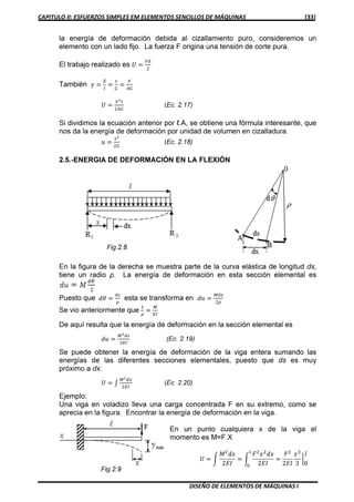 CAPITULO II: ESFUERZOS SIMPLES EM ELEMENTOS SENCILLOS DE MÁQUINAS [33]
DISEÑO DE ELEMENTOS DE MÁQUINAS I
la energía de deformación debida al cizallamiento puro, consideremos un
elemento con un lado fijo. La fuerza F origina una tensión de corte pura.
El trabajo realizado es ܷ ൌ
ிఋ
ଶ
También ߛ ൌ
ఋ
௟
ൌ
ఛ
ீ
ൌ
ி
஺ீ
ܷ ൌ
ிమ௟
ଶ஺ீ
(Ec. 2.17)
Si dividimos la ecuación anterior por ℓ.A, se obtiene una fórmula interesante, que
nos da la energía de deformación por unidad de volumen en cizalladura.
‫ݑ‬ ൌ
ఛమ
ଶீ
(Ec. 2.18)
2.5.-ENERGIA DE DEFORMACIÓN EN LA FLEXIÓN
En la figura de la derecha se muestra parte de la curva elástica de longitud ds,
tiene un radio ρ. La energía de deformación en esta sección elemental es
Puesto que ݀ߠ ൌ
ௗ௦
ఘ
esta se transforma en ݀‫ݑ‬ ൌ
ௌ௦
ଶఘ
Se vio anteriormente que
ଵ
ఘ
ൌ
ெ
ாூ
De aquí resulta que la energía de deformación en la sección elemental es
݀‫ݑ‬ ൌ
ெమௗ௦
ଶாூ
(Ec. 2.19)
Se puede obtener la energía de deformación de la viga entera sumando las
energías de las diferentes secciones elementales, puesto que ds es muy
próximo a dx.
ܷ ൌ ‫׬‬
ெమௗ௫
ଶாூ
(Ec. 2.20)
Ejemplo:
Una viga en voladizo lleva una carga concentrada F en su extremo, como se
aprecia en la figura. Encontrar la energía de deformación en la viga.
En un punto cualquiera x de la viga el
momento es M=F.X
ܷ ൌ න
‫ܯ‬ଶ
݀‫ݔ‬
2‫ܫܧ‬
ൌ න
‫ܨ‬ଶ
‫ݔ‬ଶ
݀‫ݔ‬
2‫ܫܧ‬
ൌ
‫ܨ‬ଶ
2‫ܫܧ‬
‫ݔ‬ଷ
3
ฬ
݈
0
௟
଴
 