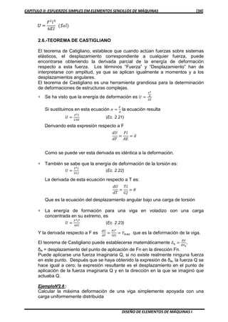 CAPITULO II: ESFUERZOS SIMPLES EM ELEMENTOS SENCILLOS DE MÁQUINAS [34]
DISEÑO DE ELEMENTOS DE MÁQUINAS I
2.6.-TEOREMA DE CASTIGLIANO
El teorema de Catigliano, establece que cuando actúan fuerzas sobre sistemas
elásticos, el desplazamiento correspondiente a cualquier fuerza, puede
encontrarse obteniendo la derivada parcial de la energía de deformación
respecto a esta fuerza. Los términos “Fuerza” y “Desplazamiento” han de
interpretarse con amplitud, ya que se aplican igualmente a momentos y a los
desplazamientos angulares.
El teorema de Castigliano es una herramienta grandiosa para la determinación
de deformaciones de estructuras complejas.
∗ Se ha visto que la energía de deformación es ܷ ൌ
഑మ
ಲ
ଶா
Si sustituimos en esta ecuación ߪ ൌ
ி
஺
la ecuación resulta
ܷ ൌ
ிమ௟
ଶ஺ா
(Ec. 2.21)
Derivando esta expresión respecto a F
ܷ݀
݀‫ܨ‬
ൌ
‫݈ܨ‬
‫ܧܣ‬
ൌ ߜ
Como se puede ver esta derivada es idéntica a la deformación.
∗ También se sabe que la energía de deformación de la torsión es:
ܷ ൌ
்మ௟
ଶீ௃
(Ec. 2.22)
La derivada de esta ecuación respecto a T es:
ܷ݀
݀ܶ
ൌ
݈ܶ
‫ܬܩ‬
ൌ ߠ
Que es la ecuación del desplazamiento angular bajo una carga de torsión
∗ La energía de formación para una viga en voladizo con una carga
concentrada en su extremo, es
ܷ ൌ
ிమ௟య
଺ாூ
(Ec. 2.23)
Y la derivada respecto a F es
ௗ௎
ௗி
ൌ
ி௟య
ଷாூ
ൌ ܻ௠á௫ que es la deformación de la viga.
El teorema de Castigliano puede establecerse matemáticamente ߜ௡ ൌ
డ௎
డி೙
,
δn = desplazamiento del punto de aplicación de Fn en la dirección Fn.
Puede aplicarse una fuerza imaginaria Q, si no existe realmente ninguna fuerza
en este punto. Después que se haya obtenido la expresión de δn, la fuerza Q se
hace igual a cero; la expresión resultante es el desplazamiento en el punto de
aplicación de la fuerza imaginaria Q y en la dirección en la que se imaginó que
actuaba Q.
EjemploN°2.8 :
Calcular la máxima deformación de una viga simplemente apoyada con una
carga uniformemente distribuida
 