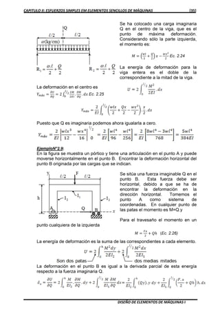 CAPITULO II: ESFUERZOS SIMPLES EM ELEMENTOS SENCILLOS DE MÁQUINAS [35]
DISEÑO DE ELEMENTOS DE MÁQUINAS I
Se ha colocado una carga imaginaria
Q en el centro de la viga, que es el
punto de máxima deformación.
Considerando sólo la parte izquierda,
el momento es:
‫ܯ‬ ൌ ቀ
௪௟
ଶ
൅
ொ
ଶ
ቁ ‫ݔ‬ െ
௪௫మ
ଶ
Ec. 2.24
La energía de deformación para la
viga entera es el doble de la
correspondiente a la mitad de la viga.
La deformación en el centro es
ܻ௠á௫ ൌ
డ௎
డொ
ൌ 2 ‫׬‬
ଶெ
ଶாூ
.
డெ
డொ
. ݀‫ݔ‬
௟
ଶൗ
଴
Ec. 2.25
ܻ௠á௫ ൌ
2
‫ܫܧ‬
න ቆ
‫ݔ݈ݓ‬
2
൅
ܳ‫ݔ‬
2
െ
‫ݔݓ‬ଶ
2
ቇ .
‫ݔ‬
2
. ݀‫ݔ‬
௟
ଶൗ
଴
Puesto que Q es imaginaria podemos ahora igualarla a cero.
EjemploN°2.9 :
En la figura se muestra un pórtico y tiene una articulación en el punto A y puede
moverse horizontalmente en el punto B. Encontrar la deformación horizontal del
punto B originada por las cargas que se indican.
Se sitúa una fuerza imaginable Q en el
punto B. Esta fuerza debe ser
horizontal, debido a que se ha de
encontrar la deformación en la
dirección horizontal. Tomemos el
punto A como sistema de
coordenadas. En cualquier punto de
las patas el momento es M=Q.y
Para el travesaño el momento en un
punto cualquiera de la izquierda
‫ܯ‬ ൌ
ி௫
ଶ
൅ ݄ܳ (Ec. 2.26)
La energía de deformación es la suma de las correspondientes a cada elemento.
La deformación en el punto B es igual a la derivada parcial de esta energía
respecto a la fuerza imaginaria Q.
 