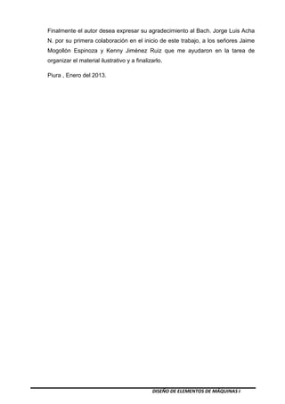 DISEÑO DE ELEMENTOS DE MÁQUINAS I
Finalmente el autor desea expresar su agradecimiento al Bach. Jorge Luis Acha
N. por su primera colaboración en el inicio de este trabajo, a los señores Jaime
Mogollón Espinoza y Kenny Jiménez Ruiz que me ayudaron en la tarea de
organizar el material ilustrativo y a finalizarlo.
Piura , Enero del 2013.
 