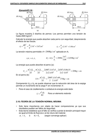 CAPITULO II: ESFUERZOS SIMPLES EM ELEMENTOS SENCILLOS DE MÁQUINAS [51]
DISEÑO DE ELEMENTOS DE MÁQUINAS I
EjemploN°2.16 :
La figura muestra 2 diseños de pernos: Los pernos permiten una tensión de
hasta 2800 kg/cm2
.
Calcular la energía que puede absorber cada perno con seguridad, despreciando
el efecto de las roscas.
22
2
1 67.316.2
44
cm
D
A ===
ππ 22
2 08.554.2
4
cmxA ==
π
La tensión máxima permisible
2
/2800 cmkg=σ aplicada en A1
2211 AA σσ =
21
12 /030,2
08.5
67.3
2800
2
cmkgx
A
A
x ===σσ
La energía que puede absorber el perno (a):
cmkg
xx
xx
xx
xx
E
A
E
A
Ua −=
⋅
+=+= 209
10122
3508.5030,2
101.22
567.3800,2
22 6
2
6
2
22
2
211
2
1 λλ σσ
En el perno (b):
cmkg
x
xx
E
A
Ub −== 274
101.22
4067.32800
2 4
2
11
2
1 λσ
Comparando Ua y Ub se puede observar que la reducción del área de la espiga
permite un incremento de la carga F sin incrementar σ .
∗ Para el caso de cizallamiento o cortadura la energía está dada:
G
A
U
4
2 λτ= Para un elemento redondo
2.10.-TEORÍA DE LA TENSIÓN NORMAL MÁXIMA
∗ Solo tiene importancia con objeto de hacer comparaciones ya que sus
resultados pueden ser faltos de seguridad.
∗ Esta teoría establece que el fallo se verifica cuando la tensión principal mayor
es igual al límite de fluencia o al de rotura del material.
yS=1σ ó uS=1σ (según convenga aplicar)
 