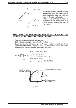 CAPITULO II: ESFUERZOS SIMPLES EM ELEMENTOS SENCILLOS DE MÁQUINAS [53]
DISEÑO DE ELEMENTOS DE MÁQUINAS I
Por tanto la fluencia empieza cuando
la mayor de estas tres tensiones de
corte llegue a ser igual a la mitad del
límite de fluencia a la tracción.
Esta teoría el límite de fluencia por
cizalladura de un material es a lo
mucho la mitad del límite de fluencia
a la tracción.
2.10.2 TEORÍA DE VON MISES-HENCKY (O DE LA ENERGÍA DE
DISTORSIÓN O DE LA ENERGÍA DE CIZALLADURA)
∗ Es un poco más difícil que la teoría anterior.
∗ Es la más adecuada para los materiales dúctiles.
∗ Surgió como consecuencia de que la fluencia no es en absoluto un simple
fenómeno de tracción o compresión, sino que más bien de alguna manera se
relacionaba con la deformación angular del elemento.
222
3 xyyyxx σσσσσσ ++−=
2
221
2
1
2
σσσσ +−=yS
21 σσ , Tensiones principales
Para torsión pura
112 στσσ =−= , ysy SS 577.0=
Fig. 2.22
Fig. 2.23
 