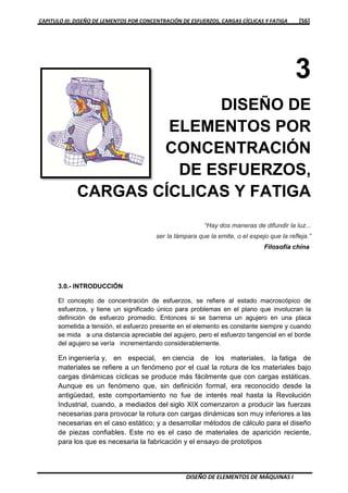 CAPITULO III: DISEÑO DE LEMENTOS POR CONCENTRACIÓN DE ESFUERZOS, CARGAS CÍCLICAS Y FATIGA [56]
DISEÑO DE ELEMENTOS DE MÁQUINAS I
3
DISEÑO DE
ELEMENTOS POR
CONCENTRACIÓN
DE ESFUERZOS,
CARGAS CÍCLICAS Y FATIGA
“Hay dos maneras de difundir la luz...
ser la lámpara que la emite, o el espejo que la refleja.”
Filosofía china
3.0.- INTRODUCCIÓN
El concepto de concentración de esfuerzos, se refiere al estado macroscópico de
esfuerzos, y tiene un significado único para problemas en el plano que involucran la
definición de esfuerzo promedio. Entonces si se barrena un agujero en una placa
sometida a tensión, el esfuerzo presente en el elemento es constante siempre y cuando
se mida a una distancia apreciable del agujero, pero el esfuerzo tangencial en el borde
del agujero se vería incrementando considerablemente.
En ingeniería y, en especial, en ciencia de los materiales, la fatiga de
materiales se refiere a un fenómeno por el cual la rotura de los materiales bajo
cargas dinámicas cíclicas se produce más fácilmente que con cargas estáticas.
Aunque es un fenómeno que, sin definición formal, era reconocido desde la
antigüedad, este comportamiento no fue de interés real hasta la Revolución
Industrial, cuando, a mediados del siglo XIX comenzaron a producir las fuerzas
necesarias para provocar la rotura con cargas dinámicas son muy inferiores a las
necesarias en el caso estático; y a desarrollar métodos de cálculo para el diseño
de piezas confiables. Este no es el caso de materiales de aparición reciente,
para los que es necesaria la fabricación y el ensayo de prototipos
 