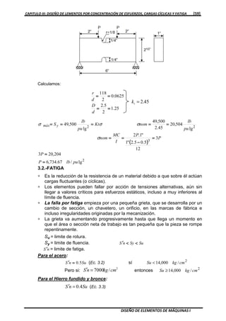 CAPITULO III: DISEÑO DE LEMENTOS POR CONCENTRACIÓN DE ESFUERZOS, CARGAS CÍCLICAS Y FATIGA [59]
DISEÑO DE ELEMENTOS DE MÁQUINAS I
Calculamos:
25.1
2
5.2
0625.0
2
118
========
========
d
D
d
r
45.2=tk
(((( ))))
2
3
22
lg/67.734,6
204,203
3
12
5.05.2"1
"1.2
lg
504,20
45.2
500,49
lg
500,49
pulbP
P
P
P
I
MC
nom
pu
lb
nomKt
pu
lb
Symáx
====
====
====
−−−−
========
====================
σ
σσσ
3.2.-FATIGA
∗ Es la reducción de la resistencia de un material debido a que sobre él actúan
cargas fluctuantes (o cíclicas).
∗ Los elementos pueden fallar por acción de tensiones alternativas, aún sin
llegar a valores críticos para esfuerzos estáticos, incluso a muy inferiores al
límite de fluencia.
∗ La falla por fatiga empieza por una pequeña grieta, que se desarrolla por un
cambio de sección, un chavetero, un orificio, en las marcas de fábrica e
incluso irregularidades originadas por la mecanización.
∗ La grieta va aumentando progresivamente hasta que llega un momento en
que el área o sección neta de trabajo es tan pequeña que la pieza se rompe
repentinamente.
Su = limite de rotura.
Sy = limite de fluencia. SuSynS <<<<<<<<′′′′
nS ′′′′ = limite de fatiga.
Para el acero:
SunS 5.0====′′′′ (Ec. 3.2) sí 2
/000,14 cmkgSu <
Pero si:
2
/7000 cmkgnS =′ entonces 2
/000,14 cmkgSu ≥
Para el Hierro fundido y bronce:
SunS 4.0=′ (Ec. 3.3)
 