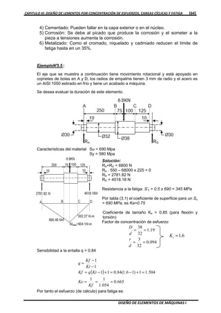 CAPITULO III: DISEÑO DE LEMENTOS POR CONCENTRACIÓN DE ESFUERZOS, CARGAS CÍCLICAS Y FATIGA [64]
DISEÑO DE ELEMENTOS DE MÁQUINAS I
4) Cementado: Pueden fallar en la capa exterior o en el núcleo.
5) Corrosión: Se debe al picado que produce la corrosión y el someter a la
pieza a tensiones aumenta la corrosión.
6) Metalizado: Como el cromado, niquelado y cadmiado reducen el límite de
fatiga hasta en un 35%.
EjemploN°3.5 :
El eje que se muestra a continuación tiene movimiento rotacional y está apoyado en
cojinetes de bolas en A y D, los radios de empalme tienen 3 mm de radio y el acero es
un AISI 1050 estirado en frío y tiene un acabado a máquina.
Se desea evaluar la duración de este elemento.
Características del material Su = 690 Mpa
Sy = 580 Mpa
Solución:
RA+RD = 6800 N
RA . 550 – 68000 x 225 = 0
RA = 2781.82 N
RD = 4018.18 N
Resistencia a la fatiga: S’n = 0.5 x 690 = 345 MPa
Por tabla (3.1) el coeficiente de superficie para un Su
= 690 MPa, es Ka=0.75
Coeficiente de tamaño Kb = 0.85 (para flexión y
torsión)
Factor de concentración de esfuerzo
094.0
32
3
19.1
32
38
==
==
d
r
d
D
6.1=tK
Sensibilidad a la entalla q = 0.84
Por tanto el esfuerzo (de cálculo) para fatiga es:
( )
665.0
054.1
11
504.11)16.1(84.011
1
1
===
=+−=+−=
−
−
=
Kf
Ke
KtqKf
Kt
Kf
q
 