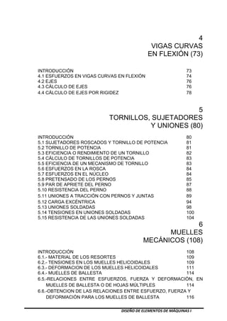 DISEÑO DE ELEMENTOS DE MÁQUINAS I
4
VIGAS CURVAS
EN FLEXIÓN (73)
INTRODUCCIÓN 73
4.1 ESFUERZOS EN VIGAS CURVAS EN FLEXIÓN 74
4.2 EJES 76
4.3 CÁLCULO DE EJES 76
4.4 CÁLCULO DE EJES POR RIGIDEZ 78
5
TORNILLOS, SUJETADORES
Y UNIONES (80)
INTRODUCCIÓN 80
5.1 SUJETADORES ROSCADOS Y TORNILLO DE POTENCIA 81
5.2 TORNILLO DE POTENCIA 81
5.3 EFICIENCIA O RENDIMIENTO DE UN TORNILLO 82
5.4 CÁLCULO DE TORNILLOS DE POTENCIA 83
5.5 EFICIENCIA DE UN MECANISMO DE TORNILLO 83
5.6 ESFUERZOS EN LA ROSCA 84
5.7 ESFUERZOS EN EL NÚCLEO 84
5.8 PRETENSADO DE LOS PERNOS 85
5.9 PAR DE APRIETE DEL PERNO 87
5.10 RESISTENCIA DEL PERNO 88
5.11 UNIONES A TRACCIÓN CON PERNOS Y JUNTAS 89
5.12 CARGA EXCÉNTRICA 94
5.13 UNIONES SOLDADAS 98
5.14 TENSIONES EN UNIONES SOLDADAS 100
5.15 RESISTENCIA DE LAS UNIONES SOLDADAS 104
6
MUELLES
MECÁNICOS (108)
INTRODUCCIÓN 108
6.1.- MATERIAL DE LOS RESORTES 109
6.2.- TENSIONES EN LOS MUELLES HELICOIDALES 109
6.3.- DEFORMACION DE LOS MUELLES HELICOIDALES 111
6.4.- MUELLES DE BALLESTA 114
6.5.-RELACIONES ENTRE ESFUERZOS, FUERZA Y DEFORMACIÓN, EN
MUELLES DE BALLESTA O DE HOJAS MÚLTIPLES 114
6.6.-OBTENCION DE LAS RELACIONES ENTRE ESFUERZO, FUERZA Y
DEFORMACIÓN PARA LOS MUELLES DE BALLESTA 116
 