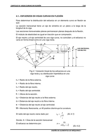 CAPITULO IV: VIGAS CURVAS EN FLEXIÓN [74]
DISEÑO DE ELEMENTOS DE MÁQUINAS I
4.1.- ESFUERZOS EN VIGAS CURVAS EN FLEXIÓN
Para determinar la distribución del esfuerzo en un elemento curvo en flexión se
que:
La sección transversal tiene un eje de simetría en un plano a lo largo de la
longitud de la viga.
Las secciones transversales planas permanecen planas después de la flexión.
El módulo de elasticidad es igual en tracción que en compresión.
El eje neutro y el eje centroidal de una viga curva, no coinciden y el esfuerzo no
varía en forma lineal como en una viga recta.
ro = Radio de la fibra externa.
ri = Radio de la fibra interna.
rn = Radio del eje neutro.
rc = Radio del eje centroidal.
h = Altura de la sección.
co = Distancia del eje neutro a la fibra externa.
ci = Distancia del eje neutro a la fibra interna.
e = Distancia del eje neutro al eje centroidal.
M = Momento flexionante, un M positivo disminuye la curvatura.
El radio del eje neutro viene dado por:
r
dA
A
nr
∫
= (Ec 4.1)
Donde: A = Área de la sección transversal
El esfuerzo se determina por:
(((( ))))ynrAe
My
−−−−
====σ
(Ec 4.2)
Fig.4.1 Variación lineal de los esfuerzos en una
viga recta y su distribución hiperbólica en una
viga curva
 