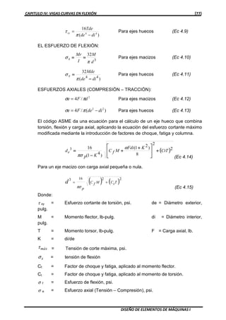 CAPITULO IV: VIGAS CURVAS EN FLEXIÓN [77]
DISEÑO DE ELEMENTOS DE MÁQUINAS I
)(
16
44
dide
Tde
xy
−
=
π
τ Para ejes huecos (Ec 4.9)
EL ESFUERZO DE FLEXIÓN:
3
32
d
M
I
Mr
x
π
σ ======== Para ejes macizos (Ec 4.10)
)(
32
44
dide
Mde
x
−−−−
====
π
σ Para ejes huecos (Ec 4.11)
ESFUERZOS AXIALES (COMPRESIÓN – TRACCIÓN):
2
/4 dFe πσ = Para ejes macizos (Ec 4.12)
)(/4 22
dideFe −= πσ Para ejes huecos (Ec 4.13)
El código ASME da una ecuación para el cálculo de un eje hueco que combina
torsión, flexión y carga axial, aplicando la ecuación del esfuerzo cortante máximo
modificada mediante la introducción de factores de choque, fatiga y columna.
(((( ))))2
2
8
)21(
)41(
163
CtT
KFdi
MfC
Kp
de ++++







 ++++
++++
−−−−
====
α
πσ (Ec 4.14)
Para un eje macizo con carga axial pequeña o nula.
( ) ( )22163
TtCMfC
p
d +=
πσ (Ec 4.15)
Donde:
τ xy = Esfuerzo cortante de torsión, psi. de = Diámetro exterior,
pulg.
M = Momento flector, lb-pulg. di = Diámetro interior,
pulg.
T = Momento torsor, lb-pulg. F = Carga axial, lb.
K = di/de
máxτ = Tensión de corte máxima, psi.
xσ = tensión de flexión
Cf = Factor de choque y fatiga, aplicado al momento flector.
Ct = Factor de choque y fatiga, aplicado al momento de torsión.
σ f = Esfuerzo de flexión, psi.
σ e = Esfuerzo axial (Tensión – Compresión), psi.
 