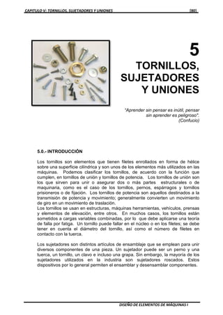 CAPITULO V: TORNILLOS, SUJETADORES Y UNIONES [80]
DISEÑO DE ELEMENTOS DE MÁQUINAS I
5
TORNILLOS,
SUJETADORES
Y UNIONES
“Aprender sin pensar es inútil, pensar
sin aprender es peligroso".
(Confucio)
5.0.- INTRODUCCIÓN
Los tornillos son elementos que tienen filetes enrollados en forma de hélice
sobre una superficie cilíndrica y son unos de los elementos más utilizados en las
máquinas. Podemos clasificar los tornillos, de acuerdo con la función que
cumplen, en tornillos de unión y tornillos de potencia. Los tornillos de unión son
los que sirven para unir o asegurar dos o más partes estructurales o de
maquinaria, como es el caso de los tornillos, pernos, espárragos y tornillos
prisioneros o de fijación. Los tornillos de potencia son aquellos destinados a la
transmisión de potencia y movimiento; generalmente convierten un movimiento
de giro en un movimiento de traslación.
Los tornillos se usan en estructuras, máquinas herramientas, vehículos, prensas
y elementos de elevación, entre otros. En muchos casos, los tornillos están
sometidos a cargas variables combinadas, por lo que debe aplicarse una teoría
de falla por fatiga. Un tornillo puede fallar en el núcleo o en los filetes; se debe
tener en cuenta el diámetro del tornillo, así como el número de filetes en
contacto con la tuerca.
Los sujetadores son distintos artículos de ensamblaje que se emplean para unir
diversos componentes de una pieza. Un sujetador puede ser un perno y una
tuerca, un tornillo, un clavo e incluso una grapa. Sin embargo, la mayoría de los
sujetadores utilizados en la industria son sujetadores roscados. Estos
dispositivos por lo general permiten el ensamblar y desensamblar componentes.
 