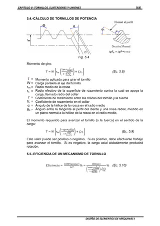 CAPITULO V: TORNILLOS, SUJETADORES Y UNIONES [83]
DISEÑO DE ELEMENTOS DE MÁQUINAS I
5.4.-CÁLCULO DE TORNILLOS DE POTENCIA
Momento de giro:
ܶ ൌ ܹ ቈr௠ ቆ
௧௚ఈା
೑
಴೚ೞഇ೙
ଵି
೑೟೒ഀ
಴೚ೞഇ೙
ቇ ൅ ݂௖r௖቉ (Ec. 5.8)
Momento aplicado para girar el tornillo
Carga paralela al eje del tornillo
Radio medio de la rosca
Radio efectivo de la superficie de rozamiento contra la cual se apoya la
carga, llamado radio del collar
Coeficiente de rozamiento entre las roscas del tornillo y la tuerca
Coeficiente de rozamiento en el collar
Ángulo de la hélice de la rosca en el radio medio
Ángulo entre la tangente al perfil del diente y una línea radial, medido en
un plano normal a la hélice de la rosca en el radio medio.
El momento requerido para avanzar el tornillo (o la tuerca) en el sentido de la
carga:
ܶ ൌ ܹ ቈ‫ݎ‬௠ ቆ
ି௧௚ఈା
೑
಴೚ೞഇ೙
ଵା
೑೟೒ഀ
಴೚ೞഇ೙
ቇ ൅ ݂௖‫ݎ‬௖቉ (Ec. 5.9)
Este valor puede ser positivo o negativo. Si es positivo, debe efectuarse trabajo
para avanzar el tornillo. Si es negativo, la carga axial aisladamente producirá
rotación.
5.5.-EFICIENCIA DE UN MECANISMO DE TORNILLO
‫݂ܽ݅ܿ݊݁݅ܿ݅ܧ‬ ൌ
ଵ଴଴ௐሺ௔௩௔௡௖௘ሻ
ଶగ்
% ൌ
ଵ଴଴௧௔௡∝
൭
೟ೌ೙∝శ
೑
಴೚ೞഇ೙
భష
೑೟ೌ೙∝
಴೚ೞഇ೙
൱ା
೑೎ೝ೎
ೝ೘
% (Ec. 5.10)
Fig. 5.4
 
