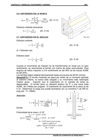 CAPITULO V: TORNILLOS, SUJETADORES Y UNIONES [84]
DISEÑO DE ELEMENTOS DE MÁQUINAS I
5.6.-ESFUERZOS EN LA ROSCA
Esfuerzo cortante transversal
ܵܿ ൌ
ி
஺
ൌ
ௐ
ଶగ௡௥೘௕
(Ec. 5.12)
5.7.-ESFUERZOS EN EL NÚCLEO
Esfuerzo cortante:
߬ ൌ
்௥
௃
ൌ
் ௫
೏೔
మ
గ
೏೔
ర
యమ
ൌ
ଵ଺்
గௗ೔
య (Ec. 5.13)
di = Diámetro raíz
Esfuerzo axial:
ߪ ൌ
ி
஺
ൌ
ி
ഏ೏೔
మ
ర
ൌ
ସி
గௗ೔
మ (Ec. 5.14)
Cuando el movimiento de rotación ha de transformarse en lineal con un gran
rendimiento, se recomienda el tornillo con tuerca de bolas recirculantes. Para
ángulos de hélice mayores a 2°el rendimiento es del 90% ( el de roscas ACME
es del 25%).
Los tornillos deben tratarse térmicamente hasta una dureza de 58 RC mínimo.
EjemploN°5.1 : El tornillo mostrado se opera por medio de un momento aplicado
al extremo inferior, la tuerca está cargada y su movimiento está restringido
median guías. Suponer que el rozamiento en el cojinete de bolas es
despreciable. El tornillo tiene un diámetro exterior de 2” y una rosca triple
ACME, de 3 filetes por pulgada. El coeficiente de rozamiento de la rosca es de
0.15. Determinar la carga que puede levantarse con un momento T de 400 lb-
pulg (sel F= 1290lb)
Solución:
ܶ ൌ ܹ ቎‫ݎ‬௠ ቌ
െ‫ߙ݃ݐ‬ ൅
݂
‫݊ߠݏ݋ܥ‬
1 ൅
݂‫ߙ݃ݐ‬
‫݊ߠݏ݋ܥ‬
ቍ ൅ ݂௖‫ݎ‬௖቏
Donde:
Profundidad de la rosca = 0.18”
‫ݎ‬௠ ൌ 1 െ 0.18 ൌ 0.91"
‫݃ݐ‬ ∝ൌ
ܽ‫݁ܿ݊ܽݒ‬
2ߨ‫ݎ‬௠
ൌ
1
2ߨ0.91
ൌ 0.175 ∝ൌ 9.92°
ߠ ൌ 14.5° ‫ܽݎܽ݌‬ ‫ܽܿݏ݋ݎ‬ ܽܿ݉݁
‫݊ߠ݃ݐ‬ ൌ ‫ݏ݋ܥߠ݃ݐ‬ ∝
‫݊ߠ݃ݐ‬ ൌ ‫29.9ݏ݋ܥ°5.41݃ݐ‬ ൌ 0.255
ߠ݊ ൌ 14.2°
 
