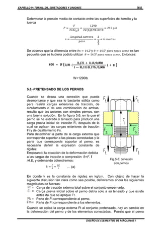 CAPITULO V: TORNILLOS, SUJETADORES Y UNIONES [85]
DISEÑO DE ELEMENTOS DE MÁQUINAS I
Determinar la presión media de contacto entre las superficies del tornillo y la
tuerca
ܲ ൌ
‫ܨ‬
2ߨ݄‫ݎ‬௠݄
ൌ
1290
2ߨሺ6ሻ0.91‫81.0ݔ‬
ൌ 210 ‫݅ݏ݌‬
݊ ൌ
݈‫݀ݑݐ݅݃݊݋‬ ܿܽ‫ܽݎ݁ݎݎ‬
‫݋ݏܽ݌‬
ൌ
2
1
3
ൌ 6 ‫ݏܽݐ݈݁ݑݒ‬
Se observa que la diferencia entre ߠ݊ ൌ 14.2°y ߠ ൌ 14.5° ‫ܽݎܽ݌‬ ‫ܽܿݏ݋ݎ‬ ܽܿ݉݁ es tan
pequeña que se hubiera podido utilizar ߠ ൌ 14.5° ‫ܽݎܽ݌‬ ‫ܽܿݏ݋ݎ‬ ܽܿ݉݁. Entonces:
W=1290lb
5.8.-PRETENSADO DE LOS PERNOS
Cuando se desea una conexión que pueda
desmontarse y que sea lo bastante sólida como
para resistir cargas exteriores de tracción, de
cizallamiento o de una combinación de ambas,
resulta que las uniones con simples pernos, son
una buena solución. En la figura 5.6, en la que el
perno se ha estirado o tensado para producir una
carga previa inicial de tracción Fi, después de lo
cual se aplican las cargas exteriores de tracción
Fi y de cizallamiento Fs.
Para determinar la parte de la carga externa que
corresponde soportar a las piezas conectadas y la
parte que corresponde soportar al perno, es
necesario definir la expresión constante de
rigidez.
Empleando la ecuación de la deformación debida
a las cargas de tracción o compresión δ=F. ℓ
/A.E, y ordenando obtendremos:
݇ ൌ
ி
ఋ
ൌ
஺ா
௟
En donde k es la constante de rigidez en kg/cm. Con objeto de hacer la
siguiente discusión tan clara como sea posible, definiremos ahora las siguientes
magnitudes de fuerzas:
Carga de tracción externa total sobre el conjunto empernado.
Carga previa inicial sobre el perno debía solo a su tensado y que existe
antes de que se aplique Ft.
Parte de Ft correspondiente al perno.
Parte de Ft correspondiente a los elementos.
Cuando se aplica la carga externa Ft al conjunto pretensado, hay un cambio en
la deformación del perno y de los elementos conectados. Puesto que el perno
Fig.5.6: conexión
con pernos
… (a)
 