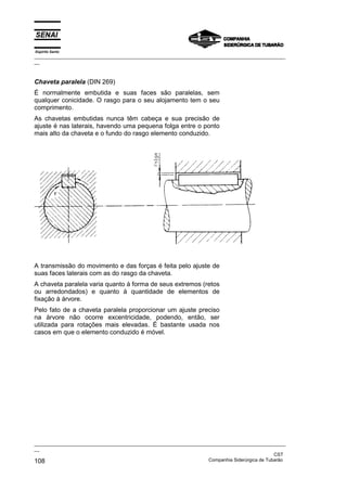 Espírito Santo

_________________________________________________________________________________________________
__

Chaveta paralela (DIN 269)
É normalmente embutida e suas faces são paralelas, sem
qualquer conicidade. O rasgo para o seu alojamento tem o seu
comprimento.
As chavetas embutidas nunca têm cabeça e sua precisão de
ajuste é nas laterais, havendo uma pequena folga entre o ponto
mais alto da chaveta e o fundo do rasgo elemento conduzido.

A transmissão do movimento e das forças é feita pelo ajuste de
suas faces laterais com as do rasgo da chaveta.
A chaveta paralela varia quanto à forma de seus extremos (retos
ou arredondados) e quanto à quantidade de elementos de
fixação à árvore.
Pelo fato de a chaveta paralela proporcionar um ajuste preciso
na árvore não ocorre excentricidade, podendo, então, ser
utilizada para rotações mais elevadas. É bastante usada nos
casos em que o elemento conduzido é móvel.

_________________________________________________________________________________________________
__
CST
Companhia Siderúrgica de Tubarão
108

 