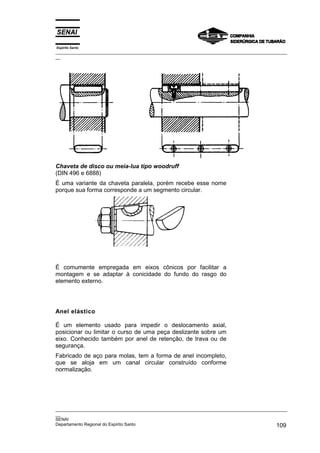 Espírito Santo

_________________________________________________________________________________________________
__

Chaveta de disco ou meia-lua tipo woodruff
(DIN 496 e 6888)
É uma variante da chaveta paralela, porém recebe esse nome
porque sua forma corresponde a um segmento circular.

É comumente empregada em eixos cônicos por facilitar a
montagem e se adaptar à conicidade do fundo do rasgo do
elemento externo.

Anel elástico
É um elemento usado para impedir o deslocamento axial,
posicionar ou limitar o curso de uma peça deslizante sobre um
eixo. Conhecido também por anel de retenção, de trava ou de
segurança.
Fabricado de aço para molas, tem a forma de anel incompleto,
que se aloja em um canal circular construído conforme
normalização.

_________________________________________________________________________________________________
__
SENAI
Departamento Regional do Espírito Santo
109

 