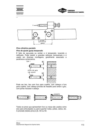Espírito Santo

_________________________________________________________________________________________________
__

Pino cilíndrico paralelo
Pino de ajuste (guia) temperado
É feito de aço-prata ou similar e é temperado, revenido e
retificado. Pode resistir a grandes esforços transversais e é
usado em diversas montagens, geralmente associado a
parafusos e prisioneiros.

Pode ser liso, liso com furo para cupilha, com cabeça e furo
para cupilha, com cabeça provida de ressalto para evitar o giro,
com ponta roscada e cabeça.

Todos os pinos que apresentam furo ou rosca são usados como
eixo para articulações ou para suportar rodas, polias, cabos, etc.
A precisão destes pinos é j6, m6 ou h8.

_________________________________________________________________________________________________
__
SENAI
Departamento Regional do Espírito Santo
113

 