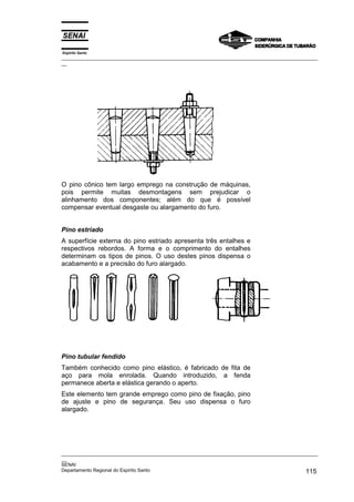 Espírito Santo

_________________________________________________________________________________________________
__

O pino cônico tem largo emprego na construção de máquinas,
pois permite muitas desmontagens sem prejudicar o
alinhamento dos componentes; além do que é possível
compensar eventual desgaste ou alargamento do furo.
Pino estriado
A superfície externa do pino estriado apresenta três entalhes e
respectivos rebordos. A forma e o comprimento do entalhes
determinam os tipos de pinos. O uso destes pinos dispensa o
acabamento e a precisão do furo alargado.

Pino tubular fendido
Também conhecido como pino elástico, é fabricado de fita de
aço para mola enrolada. Quando introduzido, a fenda
permanece aberta e elástica gerando o aperto.
Este elemento tem grande emprego como pino de fixação, pino
de ajuste e pino de segurança. Seu uso dispensa o furo
alargado.

_________________________________________________________________________________________________
__
SENAI
Departamento Regional do Espírito Santo
115

 