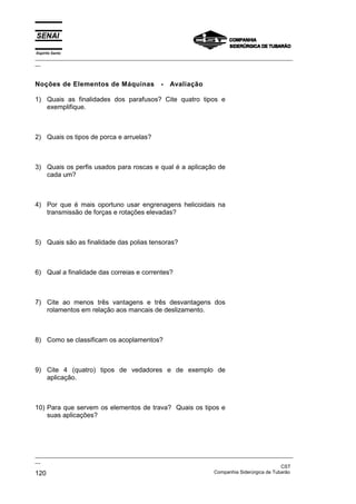 Espírito Santo

_________________________________________________________________________________________________
__

Noções de Elementos de Máquinas

-

Avaliação

1) Quais as finalidades dos parafusos? Cite quatro tipos e
exemplifique.

2) Quais os tipos de porca e arruelas?

3) Quais os perfis usados para roscas e qual é a aplicação de
cada um?

4) Por que é mais oportuno usar engrenagens helicoidais na
transmissão de forças e rotações elevadas?

5) Quais são as finalidade das polias tensoras?

6) Qual a finalidade das correias e correntes?

7) Cite ao menos três vantagens e três desvantagens dos
rolamentos em relação aos mancais de deslizamento.

8) Como se classificam os acoplamentos?

9) Cite 4 (quatro) tipos de vedadores e de exemplo de
aplicação.

10) Para que servem os elementos de trava? Quais os tipos e
suas aplicações?

_________________________________________________________________________________________________
__
CST
Companhia Siderúrgica de Tubarão
120

 