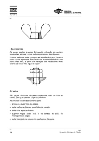 Espírito Santo

_________________________________________________________________________________________________
__

- Contraporcas
As porcas sujeitas a cargas de impacto e vibração apresentam
tendência a afrouxar, o que pode causar danos às máquinas.
Um dos meios de travar uma porca é através do aperto de outra
porca contra a primeira. Por medida de economia utiliza-se uma
porca mais fina, e para sua travação são necessárias duas
chaves de boca. Veja figura a seguir.

Arruelas
São peças cilíndricas, de pouca espessura, com um furo no
centro, pelo qual passa o corpo do parafuso.
As arruelas servem basicamente para:
• proteger a superfície das peças;
• evitar deformações nas superfícies de contato;
• evitar que a porca afrouxe;
• suprimir folgas axiais (isto é, no sentido do eixo) na
montagem das peças;
• evitar desgaste da cabeça do parafuso ou da porca.

_________________________________________________________________________________________________
__
CST
Companhia Siderúrgica de Tubarão
14

 