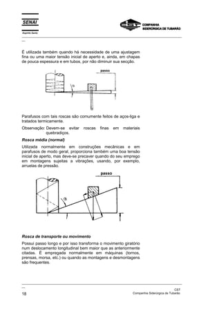 Espírito Santo

_________________________________________________________________________________________________
__

É utilizada também quando há necessidade de uma ajustagem
fina ou uma maior tensão inicial de aperto e, ainda, em chapas
de pouca espessura e em tubos, por não diminuir sua secção.

Parafusos com tais roscas são comumente feitos de aços-liga e
tratados termicamente.
Observação: Devem-se evitar
quebradiços.

roscas

finas

em

materiais

Rosca média (normal)
Utilizada normalmente em construções mecânicas e em
parafusos de modo geral, proporciona também uma boa tensão
inicial de aperto, mas deve-se precaver quando do seu emprego
em montagens sujeitas a vibrações, usando, por exemplo,
arruelas de pressão.

Rosca de transporte ou movimento
Possui passo longo e por isso transforma o movimento giratório
num deslocamento longitudinal bem maior que as anteriormente
citadas. É empregada normalmente em máquinas (tornos,
prensas, morsa, etc.) ou quando as montagens e desmontagens
são frequentes.

_________________________________________________________________________________________________
__
CST
Companhia Siderúrgica de Tubarão
18

 