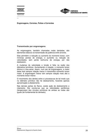 Espírito Santo

_________________________________________________________________________________________________
__

Engrenagens, Correias, Polias e Correntes

Transmissão por engrenagens
As engrenagens, também chamadas rodas dentadas, são
elementos básicos na transmissão de potência entre árvores.
Elas permitem a redução ou aumento do momento torsor, com
mínimas perdas de energia, e aumento ou redução de
velocidades, sem perda nenhuma de energia, por não
deslizarem.
A mudança de velocidade e torção é feita na razão dos
diâmetros primitivos. Aumentando a rotação, o momento torsor
diminui e vice-versa. Assim, num par de engrenagens, a maior
delas terá sempre rotação menor e transmitirá momento torsor
maior. A engrenagem menor tem sempre rotação mais alta e
momento torsor menor.
O movimento dos dentes entre si processa-se de tal modo que
no diâmetro primitivo não há deslizamento, havendo apenas
aproximação e afastamento.
Nas demais partes do flanco, existe ação de deslizamento e
rolamento. Daí conclui-se que as velocidades periféricas
(tangenciais) dos círculos primitivos de ambas as rodas são
iguais (lei fundamental do dentado).

_________________________________________________________________________________________________
__
SENAI
Departamento Regional do Espírito Santo
29

 