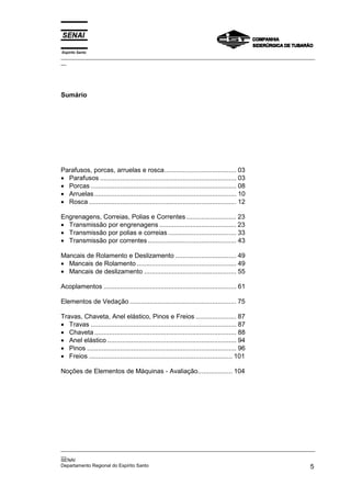 Espírito Santo

_________________________________________________________________________________________________
__

Sumário

Parafusos, porcas, arruelas e rosca....................................... 03
• Parafusos .......................................................................... 03
• Porcas ............................................................................... 08
• Arruelas ............................................................................. 10
• Rosca ................................................................................ 12
Engrenagens, Correias, Polias e Correntes ........................... 23
• Transmissão por engrenagens .......................................... 23
• Transmissão por polias e correias ..................................... 33
• Transmissão por correntes ................................................ 43
Mancais de Rolamento e Deslizamento ................................. 49
• Mancais de Rolamento ...................................................... 49
• Mancais de deslizamento .................................................. 55
Acoplamentos ........................................................................ 61
Elementos de Vedação .......................................................... 75
Travas, Chaveta, Anel elástico, Pinos e Freios ...................... 87
• Travas ............................................................................... 87
• Chaveta ............................................................................. 88
• Anel elástico ...................................................................... 94
• Pinos ................................................................................. 96
• Freios .............................................................................. 101
Noções de Elementos de Máquinas - Avaliação................... 104

_________________________________________________________________________________________________
__
SENAI
Departamento Regional do Espírito Santo
5

 