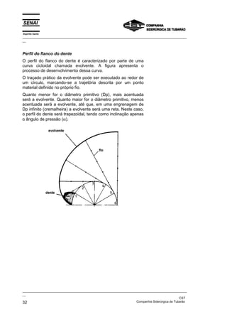 Espírito Santo

_________________________________________________________________________________________________
__

Perfil do flanco do dente
O perfil do flanco do dente é caracterizado por parte de uma
curva cicloidal chamada evolvente. A figura apresenta o
processo de desenvolvimento dessa curva.
O traçado prático da evolvente pode ser executado ao redor de
um círculo, marcando-se a trajetória descrita por um ponto
material definido no próprio fio.
Quanto menor for o diâmetro primitivo (Dp), mais acentuada
será a evolvente. Quanto maior for o diâmetro primitivo, menos
acentuada será a evolvente, até que, em uma engrenagem de
Dp infinito (cremalheira) a evolvente será uma reta. Neste caso,
o perfil do dente será trapezoidal, tendo como inclinação apenas
o ângulo de pressão (α).

_________________________________________________________________________________________________
__
CST
Companhia Siderúrgica de Tubarão
32

 