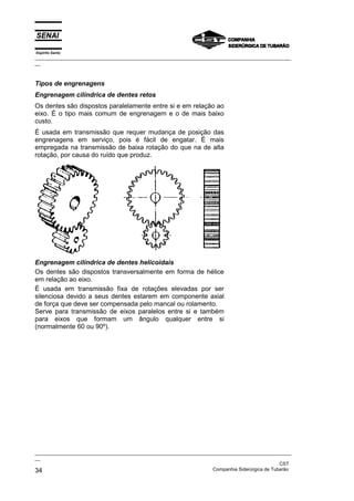 Espírito Santo

_________________________________________________________________________________________________
__

Tipos de engrenagens
Engrenagem cilíndrica de dentes retos
Os dentes são dispostos paralelamente entre si e em relação ao
eixo. É o tipo mais comum de engrenagem e o de mais baixo
custo.
É usada em transmissão que requer mudança de posição das
engrenagens em serviço, pois é fácil de engatar. É mais
empregada na transmissão de baixa rotação do que na de alta
rotação, por causa do ruído que produz.

Engrenagem cilíndrica de dentes helicoidais
Os dentes são dispostos transversalmente em forma de hélice
em relação ao eixo.
É usada em transmissão fixa de rotações elevadas por ser
silenciosa devido a seus dentes estarem em componente axial
de força que deve ser compensada pelo mancal ou rolamento.
Serve para transmissão de eixos paralelos entre si e também
para eixos que formam um ângulo qualquer entre si
(normalmente 60 ou 90º).

_________________________________________________________________________________________________
__
CST
Companhia Siderúrgica de Tubarão
34

 