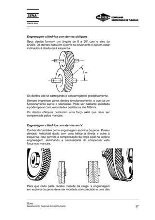 Espírito Santo

_________________________________________________________________________________________________
__

Engrenagem cilíndrica com dentes oblíquos
Seus dentes formam um ângulo de 8 a 20º com o eixo da
árvore. Os dentes possuem o perfil da envolvente e podem estar
inclinados à direita ou à esquerda.

Os dentes vão se carregando e descarregando gradativamente.
Sempre engrenam vários dentes simultaneamente, o que dá um
funcionamento suave e silencioso. Pode ser bastante solicitada
e pode operar com velocidades periféricas até 160m/s.
Os dentes oblíquos produzem uma força axial que deve ser
compensada pelos mancais.
Engrenagem cilíndrica com dentes em V
Conhecida também como engrenagem espinha de peixe. Possui
dentado helicoidal duplo com uma hélice à direita e outra à
esquerda. Isso permite a compensação da força axial na própria
engrenagem, eliminando a necessidade de compensar esta
força nos mancais.

Para que cada parte receba metade da carga, a engrenagem
em espinha de peixe deve ser montada com precisão e uma das
_________________________________________________________________________________________________
__
SENAI
Departamento Regional do Espírito Santo
37

 