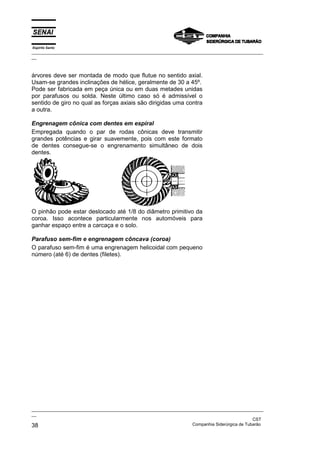 Espírito Santo

_________________________________________________________________________________________________
__

árvores deve ser montada de modo que flutue no sentido axial.
Usam-se grandes inclinações de hélice, geralmente de 30 a 45º.
Pode ser fabricada em peça única ou em duas metades unidas
por parafusos ou solda. Neste último caso só é admissível o
sentido de giro no qual as forças axiais são dirigidas uma contra
a outra.
Engrenagem cônica com dentes em espiral
Empregada quando o par de rodas cônicas deve transmitir
grandes potências e girar suavemente, pois com este formato
de dentes consegue-se o engrenamento simultâneo de dois
dentes.

O pinhão pode estar deslocado até 1/8 do diâmetro primitivo da
coroa. Isso acontece particularmente nos automóveis para
ganhar espaço entre a carcaça e o solo.
Parafuso sem-fim e engrenagem côncava (coroa)
O parafuso sem-fim é uma engrenagem helicoidal com pequeno
número (até 6) de dentes (filetes).

_________________________________________________________________________________________________
__
CST
Companhia Siderúrgica de Tubarão
38

 