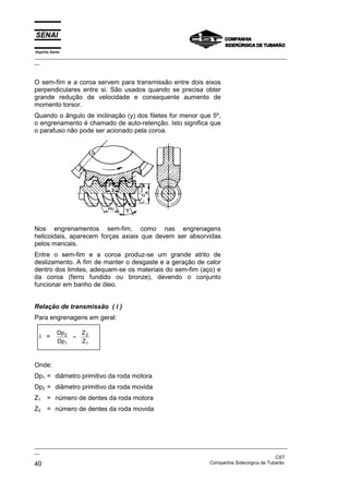 Espírito Santo

_________________________________________________________________________________________________
__

O sem-fim e a coroa servem para transmissão entre dois eixos
perpendiculares entre si. São usados quando se precisa obter
grande redução de velocidade e consequente aumento de
momento torsor.
Quando o ângulo de inclinação (y) dos filetes for menor que 5º,
o engrenamento é chamado de auto-retenção. Isto significa que
o parafuso não pode ser acionado pela coroa.

Nos engrenamentos sem-fim, como nas engrenagens
helicoidais, aparecem forças axiais que devem ser absorvidas
pelos mancais.
Entre o sem-fim e a coroa produz-se um grande atrito de
deslizamento. A fim de manter o desgaste e a geração de calor
dentro dos limites, adequam-se os materiais do sem-fim (aço) e
da coroa (ferro fundido ou bronze), devendo o conjunto
funcionar em banho de óleo.
Relação de transmissão ( i )
Para engrenagens em geral:
i =

Dp 2
Dp1

=

Z2
Z1

Onde:
Dp1 = diâmetro primitivo da roda motora
Dp2 = diâmetro primitivo da roda movida
Z1 = número de dentes da roda motora
Z2 = número de dentes da roda movida

_________________________________________________________________________________________________
__
CST
Companhia Siderúrgica de Tubarão
40

 