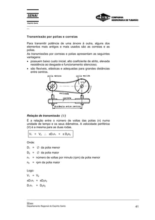 Espírito Santo

_________________________________________________________________________________________________
__

Transmissão por polias e correias
Para transmitir potência de uma árvore à outra, alguns dos
elementos mais antigos e mais usados são as correias e as
polias.
As transmissões por correias e polias apresentam as seguintes
vantagens:
• possuem baixo custo inicial, alto coeficiente de atrito, elevada
resistência ao desgaste e funcionamento silencioso;
• são flexíveis, elásticas e adequadas para grandes distâncias
entre centros.

Relação de transmissão ( i )
É a relação entre o número de voltas das polias (n) numa
unidade de tempo e os seus diâmetros. A velocidade periférica
(V) é a mesma para as duas rodas.
V1 = V2 ∴ πD1n1 = π D2n2
Onde:
D1 = ∅ da polia menor
D2 = ∅ da polia maior
n1

= número de voltas por minuto (rpm) da polia menor

n2

= rpm da polia maior

Logo:
V1 = V2
πD1n1 = πD2n2
D1n1

= D2n2

_________________________________________________________________________________________________
__
SENAI
Departamento Regional do Espírito Santo
41

 