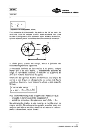 Espírito Santo

_________________________________________________________________________________________________
__

n1
n2

=

D2
D1

= i

Transmissão por correia plana
Essa maneira de transmissão de potência se dá por meio do
atrito que pode ser simples, quando existe somente uma polia
motora e uma polia movida (como na figura abaixo), ou múltiplo,
quando existem polias intermediárias com diâmetros diferentes.

A correia plana, quando em serviço, desliza e portanto não
transmite integralmente a potência.
A velocidade periférica da polia movida é, na prática, sempre
menor que a da polia motora. O deslizamento depende da
carga, da velocidade periférica, do tamanho da superfície de
atrito e do material da correia e das polias.
O tamanho da superfície de atrito é determinado pela largura da
correia e pelo ângulo de abraçamento ou contato (α) (figura
acima) que deve ser o maior possível e calcula-se pela seguinte
fórmula:
α para a polia menor
α ≈ 180º -

60 . (D 2 − D 1 )
L

Para obter um bom ângulo de abraçamento é necessário que:
• a relação de transmissão i não ultrapasse 6:1;
• a distância entre eixos não seja menor que 1,2 (D1 + D2).
No acionamento simples, a polia motora e a movida giram no
mesmo sentido. No acionamento cruzado as polias giram em
sentidos contrários e permitem ângulo de abraçamento maiores,
porém o desgaste da correia é maior.

_________________________________________________________________________________________________
__
CST
Companhia Siderúrgica de Tubarão
42

 