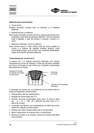 Espírito Santo

_________________________________________________________________________________________________
__

Materiais para correia plana
• Couro de boi
Recebe emendas, suporta bem os esforços e é bastante
elásticas.
• Material fibroso e sintéticos
Não recebe emendas (correia sem-fim), própria para forças sem
oscilações, para polia de pequeno diâmetro. Tem por material
base o algodão, o pêlo de camelo, o viscose, o perlon e o
nylon.
• Material combinado, couro e sintéticos
Essa correia possui a face interna feita de couro curtido ao
cromo e a externa de material sintético (perlon). Essa
combinação produz uma correia com excelente flexibilidade,
capas de transmitir grandes potências.
Transmissão por correia em V
A correia em V é inteiriça (sem-fim) fabricada com secção
transversal em forma de trapézio. É feita de borracha revestida
por lona e é formada no seu interior por cordonéis vulcanizados
para absorver as forças.
Secção de Tensão
Cordonéis embutidos
em Borracha

Cobertura
de Lonas

Secção de Compressão
Borracha

O emprego da correia em V é preferível ao da correia plana e
possui as seguintes características:
• Praticamente não tem deslizamento.
• Relação de transmissão até 10:1.
• Permite uma boa proximidade entre eixos. O limite é dado
por
p = D + 3/2h (D = diâmetro da polia maior e h =
altura da correia).
• A pressão nos flancos, em consequência do efeito de cunha,
triplica em relação à correia plana.
• Partida com menor tensão prévia que a correia plana.
• Menor carga sobre os mancais que a correia plana.
• Elimina os ruídos e os choques, típicos da correia emendada
com grampos.
_________________________________________________________________________________________________
__
CST
Companhia Siderúrgica de Tubarão
46

 