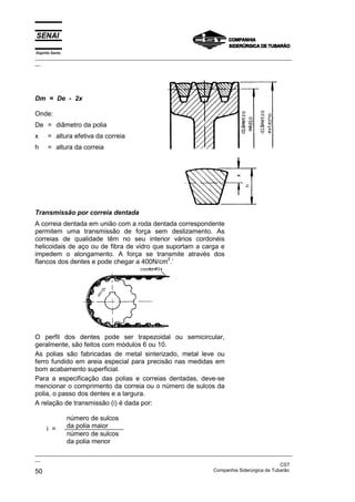 Espírito Santo

_________________________________________________________________________________________________
__

Dm = De - 2x
Onde:
De = diâmetro da polia
x

= altura efetiva da correia

h

= altura da correia

Transmissão por correia dentada
A correia dentada em união com a roda dentada correspondente
permitem uma transmissão de força sem deslizamento. As
correias de qualidade têm no seu interior vários cordonéis
helicoidais de aço ou de fibra de vidro que suportam a carga e
impedem o alongamento. A força se transmite através dos
2
flancos dos dentes e pode chegar a 400N/cm .’

O perfil dos dentes pode ser trapezoidal ou semicircular,
geralmente, são feitos com módulos 6 ou 10.
As polias são fabricadas de metal sinterizado, metal leve ou
ferro fundido em areia especial para precisão nas medidas em
bom acabamento superficial.
Para a especificação das polias e correias dentadas, deve-se
mencionar o comprimento da correia ou o número de sulcos da
polia, o passo dos dentes e a largura.
A relação de transmissão (i) é dada por:

i =

número de sulcos
da polia maior
número de sulcos
da polia menor

_________________________________________________________________________________________________
__
CST
Companhia Siderúrgica de Tubarão
50

 