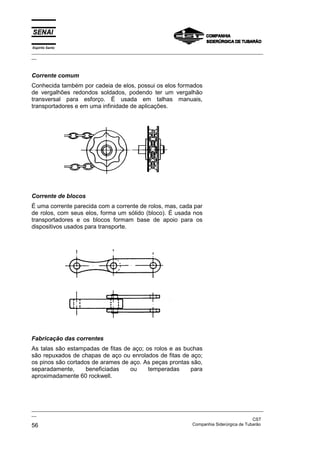 Espírito Santo

_________________________________________________________________________________________________
__

Corrente comum
Conhecida também por cadeia de elos, possui os elos formados
de vergalhões redondos soldados, podendo ter um vergalhão
transversal para esforço. É usada em talhas manuais,
transportadores e em uma infinidade de aplicações.

Corrente de blocos
É uma corrente parecida com a corrente de rolos, mas, cada par
de rolos, com seus elos, forma um sólido (bloco). É usada nos
transportadores e os blocos formam base de apoio para os
dispositivos usados para transporte.

Fabricação das correntes
As talas são estampadas de fitas de aço; os rolos e as buchas
são repuxados de chapas de aço ou enrolados de fitas de aço;
os pinos são cortados de arames de aço. As peças prontas são,
separadamente,
beneficiadas
ou
temperadas
para
aproximadamente 60 rockwell.

_________________________________________________________________________________________________
__
CST
Companhia Siderúrgica de Tubarão
56

 