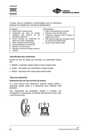 Espírito Santo

_________________________________________________________________________________________________
__

A seguir veja as vantagens e desvantagens que os rolamentos
possuem em relação aos mancais de deslizamento.
Vantagens
• Menor atrito e aquecimento
• Coeficiente de atrito de partida
(estático) não superior ao de
operação (dinâmico)
• Pouca variação do coeficiente de
atrito com carga e velocidade
• Baixa exigência de lubrificação
• Intercambialidade internacional
• Mantém a forma de eixo
• Pequeno aumento da folga durante a
vida útil

Desvantagens
• Maior sensibilidade aos choques
• Maiores custos de fabricação
• Tolerância pequena para carcaça e
alojamento do eixo
• Não suporta cargas tão elevadas como
os mancais de deslizamento
• Ocupa maior espaço radial

Classificação dos rolamentos
Quanto ao tipo de carga que suportam, os rolamentos podem
ser:
• Radiais - suportam cargas radiais e leves cargas axiais.
• Axiais - não podem ser submetidos a cargas radiais.
• Mistos - suportam tanto carga axial quanto radial.
Tipos de rolamentos
Rolamento fixo de uma carreira de esferas
É o mais comum dos rolamentos. Suporta cargas radiais e
pequenas cargas axiais e é apropriado para rotações mais
elevadas.
Sua capacidade de ajustagem angular é limitada, por
conseguinte, é necessário um perfeito alinhamento entre o eixo
e os furos da caixa.

_________________________________________________________________________________________________
__
CST
Companhia Siderúrgica de Tubarão
60

 