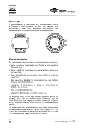 Espírito Santo

_________________________________________________________________________________________________
__

Mancal a gás
O gás (nitrogênio, ar comprimido, etc.) é introduzido no mancal
e mantém o eixo suspenso no furo. Isso permite altas
velocidades e baixo atrito. Empregado em turbinas para
esmerilhamento e outros equipamentos de alta velocidade.

Materiais para buchas
Os materiais para buchas devem ter as seguintes propriedades:
• baixo módulo de elasticidade, para facilitar a acomodação à
forma do eixo;
• baixa resistência ao cisalhamento, para facilitar o alisamento
da superfície;
• baixa soldabilidade ao aço, para evitar defeitos e cortes na
superfície;
• boa capacidade de absorver corpos estranhos, para efeito de
limpar a película lubrificante;
• resistência à compressão, à fadiga, à temperatura de
trabalho e à corrosão;
• boa condutibilidade térmica;
• coeficiente de dilatação semelhante ao do aço.
Os materiais mais usados são: bronze fosforoso, bronze ao
chumbo, latão, ligas de alumínio, metal antifricção, ligas de
cobre sinterizado com adição de chumbo ou estanho ou grafite
em pó, materiais plásticos como o náilon e o politetrafluretileno
(teflon).
Os sinterizados são autolubrificantes por serem mergulhados
em óleo quente após sua fabricação. Este processo faz com
que o óleo fique retido na porosidade do material e com o calor
do trabalho venha à superfície cumprir sua função.
_________________________________________________________________________________________________
__
CST
Companhia Siderúrgica de Tubarão
70

 