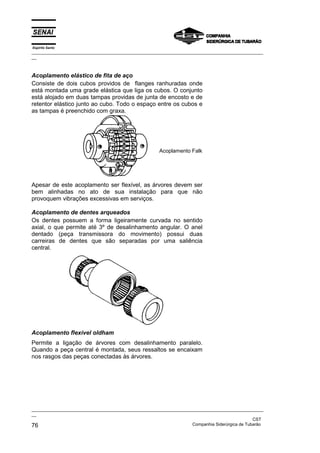Espírito Santo

_________________________________________________________________________________________________
__

Acoplamento elástico de fita de aço
Consiste de dois cubos providos de flanges ranhuradas onde
está montada uma grade elástica que liga os cubos. O conjunto
está alojado em duas tampas providas de junta de encosto e de
retentor elástico junto ao cubo. Todo o espaço entre os cubos e
as tampas é preenchido com graxa.

Acoplamento Falk

Apesar de este acoplamento ser flexível, as árvores devem ser
bem alinhadas no ato de sua instalação para que não
provoquem vibrações excessivas em serviços.
Acoplamento de dentes arqueados
Os dentes possuem a forma ligeiramente curvada no sentido
axial, o que permite até 3º de desalinhamento angular. O anel
dentado (peça transmissora do movimento) possui duas
carreiras de dentes que são separadas por uma saliência
central.

Acoplamento flexível oldham
Permite a ligação de árvores com desalinhamento paralelo.
Quando a peça central é montada, seus ressaltos se encaixam
nos rasgos das peças conectadas às árvores.

_________________________________________________________________________________________________
__
CST
Companhia Siderúrgica de Tubarão
76

 