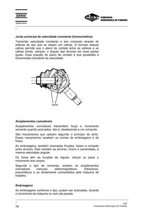 Espírito Santo

_________________________________________________________________________________________________
__

Junta universal de velocidade constante (homocinética)
Transmite velocidade constante e tem comando através de
esferas de aço que se alojam em calhas. O formato dessas
calhas permite que o plano de contato entre as esferas e as
calhas divida, sempre, o ângulo das árvores em duas partes
iguais. Essa posição do plano de contato é que possibilita a
transmissão constante da velocidade.

Acoplamentos comutáveis
Acoplamentos comutáveis transmitem força e movimento
somente quando acionados, isto é, obedecendo a um comando.
São mecanismos que operam segundo o princípio de atrito.
Esses mecanismos recebem os nomes de embreagens e de
freios.
As embreagens, também chamadas fricções, fazem a conexão
entre árvores. Elas mantêm as árvores, motriz e comandada, à
mesma velocidade angular.
Os freios têm as funções de regular, reduzir ou parar o
movimento dos corpos.
Segundo o tipo de comando, existem os acoplamentos
comutáveis
manuais,
eletromagnéticos,
hidráulicos,
pneumáticos e os diretamente comandados pela máquina de
trabalho.
Embreagens
As embreagens conforme o tipo, podem ser acionadas, durante
o movimento da máquina ou com ela parada.
_________________________________________________________________________________________________
__
CST
Companhia Siderúrgica de Tubarão
78

 