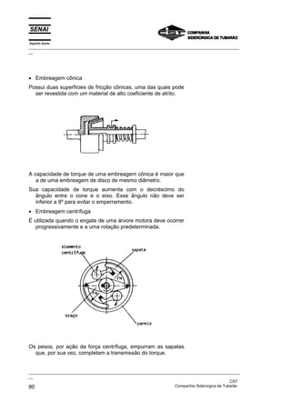 Espírito Santo

_________________________________________________________________________________________________
__

• Embreagem cônica
Possui duas superfícies de fricção cônicas, uma das quais pode
ser revestida com um material de alto coeficiente de atrito.

A capacidade de torque de uma embreagem cônica é maior que
a de uma embreagem de disco de mesmo diâmetro.
Sua capacidade de torque aumenta com o decréscimo do
ângulo entre o cone e o eixo. Esse ângulo não deve ser
inferior a 8º para evitar o emperramento.
• Embreagem centrífuga
É utilizada quando o engate de uma árvore motora deve ocorrer
progressivamente e a uma rotação predeterminada.

Os pesos, por ação da força centrífuga, empurram as sapatas
que, por sua vez, completam a transmissão do torque.

_________________________________________________________________________________________________
__
CST
Companhia Siderúrgica de Tubarão
80

 