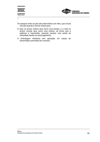 Espírito Santo

_________________________________________________________________________________________________
__

Os espaços entre as pás são preenchidos com óleo, que circula
nas pás quando a árvore motora gira.
A roda na árvore motora atua como uma bomba, e a roda na
árvore movida atua como uma turbina, de forma que a
potência é transmitida, havendo sempre uma perda de
velocidade devido ao escorregamento.
A

embreagem hidráulica tem aplicação
transmissão automática em veículos.

em

caixas

de

_________________________________________________________________________________________________
__
SENAI
Departamento Regional do Espírito Santo
85

 